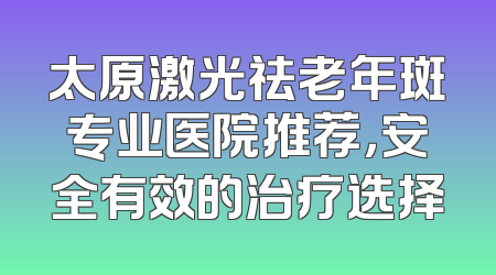 太原激光祛老年斑专业医院推荐，安全有效的治疗选择