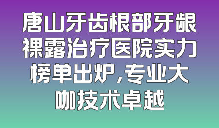 唐山牙齿根部牙龈裸露治疗医院实力榜单出炉，专业大咖技术卓越