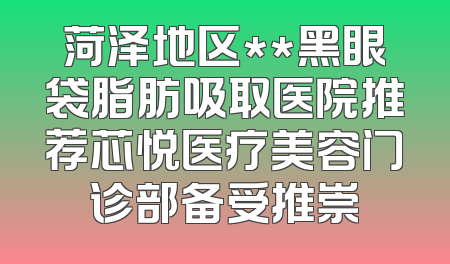 菏泽地区**黑眼袋脂肪吸取医院推荐芯悦医疗美容门诊部备受推崇