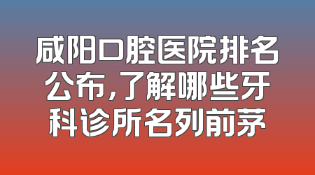 咸阳口腔医院排名公布，了解哪些牙科诊所名列前茅