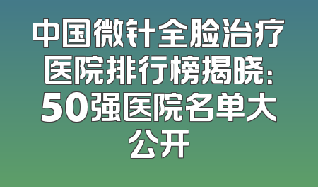 中国微针全脸治疗医院排行榜揭晓：50强医院名单大公开