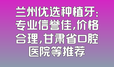 兰州优选种植牙：专业信誉佳，价格合理，甘肃省口腔医院等推荐