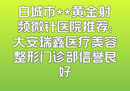 白城市**黄金射频微针医院推荐：大安瑞鑫医疗美容整形门诊部信誉良好