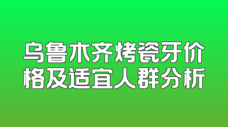 乌鲁木齐烤瓷牙价格及适宜人群分析