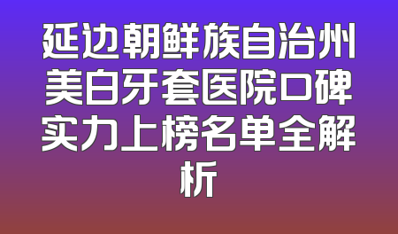 延边朝鲜族自治州美白牙套医院口碑实力上榜名单全解析
