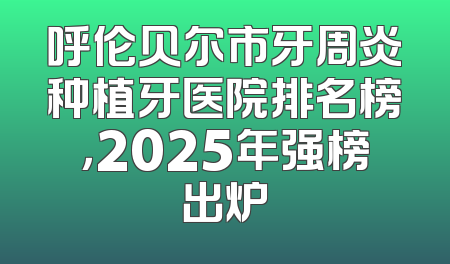 呼伦贝尔市牙周炎种植牙医院排名榜，2025年强榜出炉