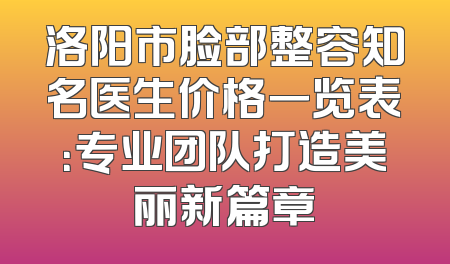 洛阳市脸部整容知名医生价格一览表：专业团队打造美丽新篇章