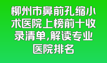 柳州市鼻前孔缩小术医院上榜前十收录清单，解读专业医院排名