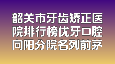 韶关市牙齿矫正医院排行榜优牙口腔向阳分院名列前茅