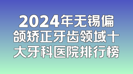 2024年无锡偏颌矫正牙齿领域十大牙科医院排行榜