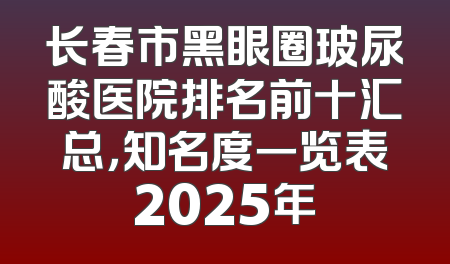 长春市黑眼圈玻尿酸医院排名前十汇总，知名度一览表2025年