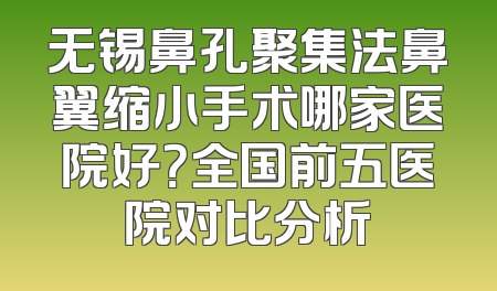 无锡鼻孔聚集法鼻翼缩小手术哪家医院好？全国前五医院对比分析