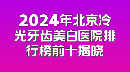 2024年北京冷光牙齿美白医院排行榜前十揭晓