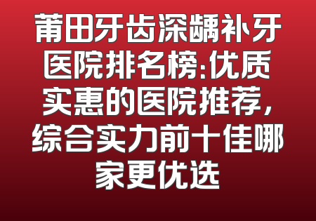 莆田牙齿深龋补牙医院排名榜：优质实惠的医院推荐，综合实力前十佳哪家更优选