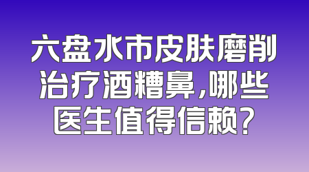 六盘水市皮肤磨削治疗酒糟鼻，哪些医生值得信赖？