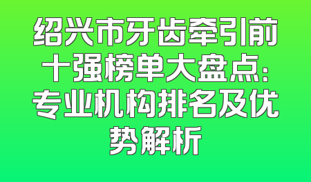 绍兴市牙齿牵引前十强榜单大盘点：专业机构排名及优势解析