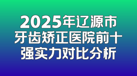 2025年辽源市牙齿矫正医院前十强实力对比分析