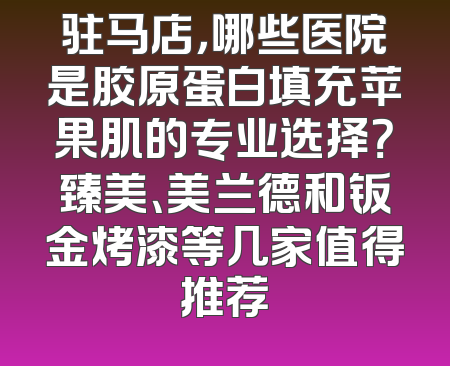 驻马店，哪些医院是胶原蛋白填充苹果肌的专业选择？臻美、美兰德和钣金烤漆等几家值得推荐