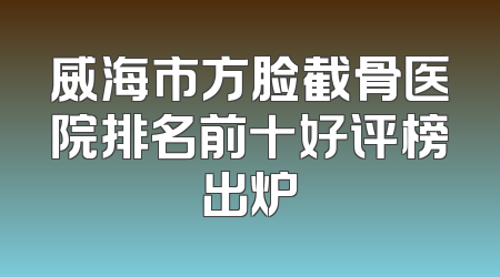 威海市方脸截骨医院排名前十好评榜出炉