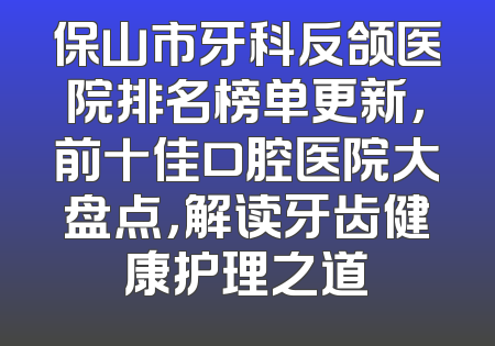 保山市牙科反颌医院排名榜单更新，前十佳口腔医院大盘点，解读牙齿健康护理之道