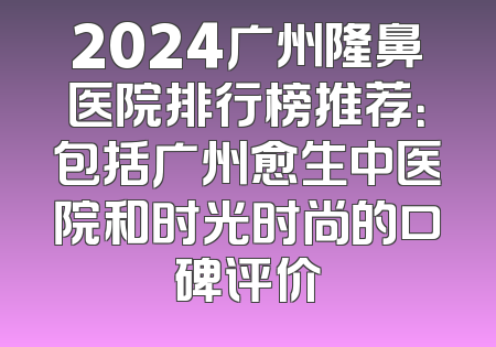 2024广州隆鼻医院排行榜推荐：包括广州愈生中医院和时光时尚的口碑评价