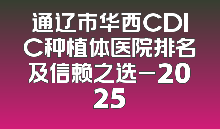 通辽市华西CDIC种植体医院排名及信赖之选_2025