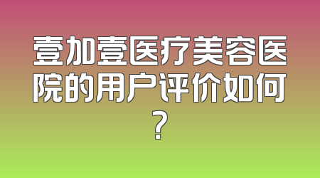壹加壹医疗美容医院的用户评价如何？