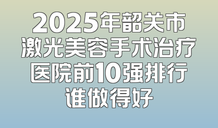 2025年韶关市激光美容手术治疗医院前10强排行谁做得好