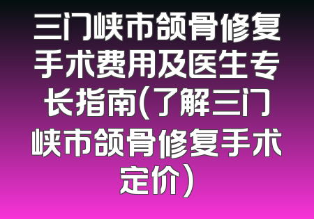 三门峡市颌骨修复手术费用及医生专长指南（了解三门峡市颌骨修复手术定价）