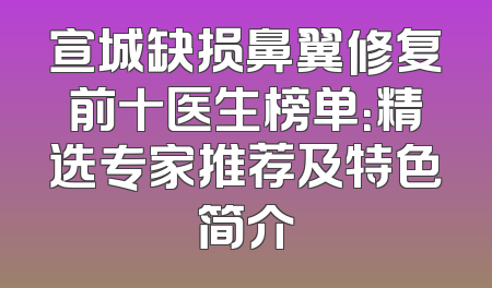 宣城缺损鼻翼修复前十医生榜单：精选专家推荐及特色简介