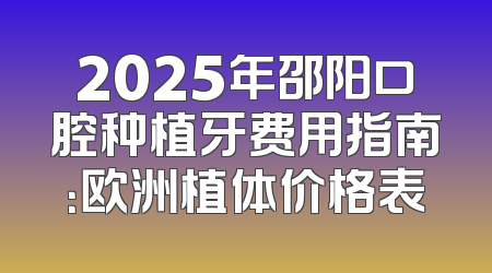 2025年邵阳口腔种植牙费用指南：欧洲植体价格表