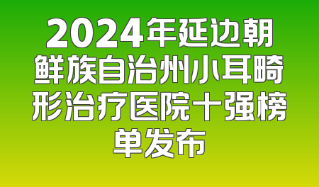 2024年延边朝鲜族自治州小耳畸形治疗医院十强榜单发布