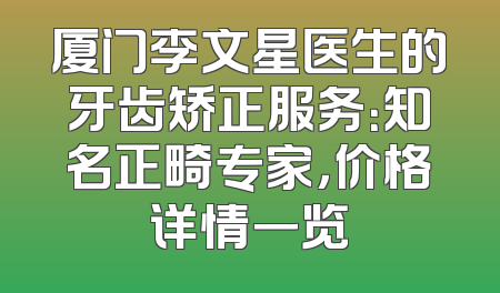 厦门李文星医生的牙齿矫正服务：知名正畸专家，价格详情一览