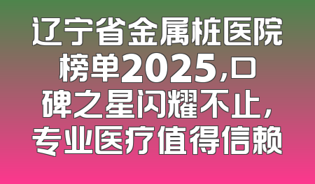 辽宁省金属桩医院榜单2025，口碑之星闪耀不止，专业医疗值得信赖