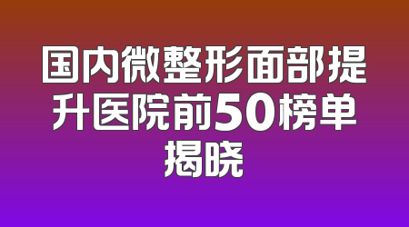 国内微整形面部提升医院前50榜单揭晓