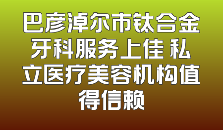 巴彦淖尔市钛合金牙科服务上佳 私立医疗美容机构值得信赖