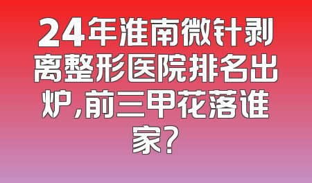 24年淮南微针剥离整形医院排名出炉，前三甲花落谁家？