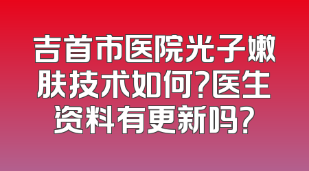 吉首市医院光子嫩肤技术如何？医生资料有更新吗？