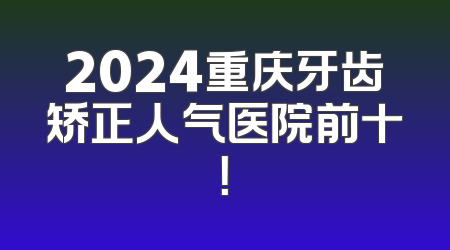 2024重庆牙齿矫正人气医院前十！