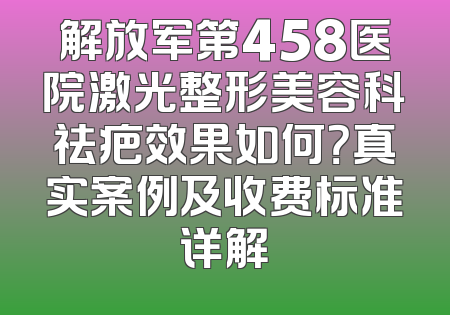 解放军第458医院激光整形美容科祛疤效果如何？真实案例及收费标准详解