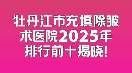 牡丹江市充填除皱术医院2025年排行前十揭晓！