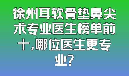 徐州耳软骨垫鼻尖术专业医生榜单前十，哪位医生更专业？