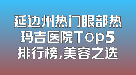 延边州热门眼部热玛吉医院Top5排行榜，美容之选