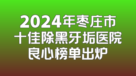 2024年枣庄市十佳除黑牙垢医院良心榜单出炉