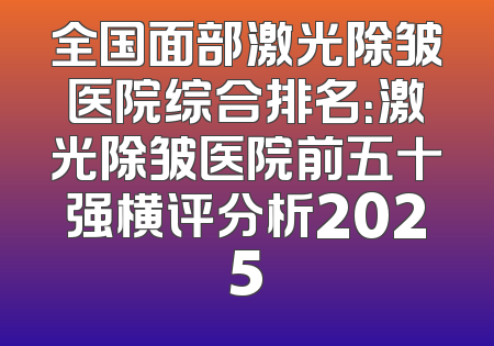 全国面部激光除皱医院综合排名：激光除皱医院前五十强横评分析2025