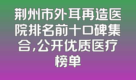 荆州市外耳再造医院排名前十口碑集合，公开优质医疗榜单