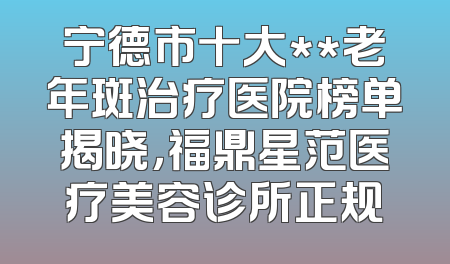 宁德市十大**老年斑治疗医院榜单揭晓，福鼎星范医疗美容诊所正规