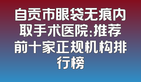 自贡市眼袋无痕内取手术医院：推荐前十家正规机构排行榜