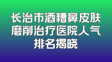 长治市酒糟鼻皮肤磨削治疗医院人气排名揭晓