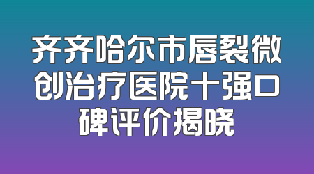 齐齐哈尔市唇裂微创治疗医院十强口碑评价揭晓